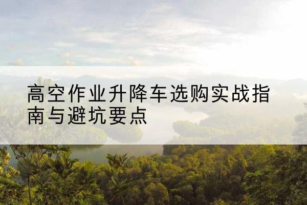 佳县升降车怎么选-高空作业升降车选购实战指南与避坑要点