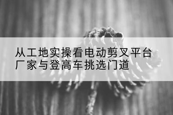 佳县电动剪叉升降平台厂家-从工地实操看电动剪叉平台厂家与登高车挑选门道