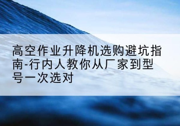 佳县升降平台厂家-高空作业升降机选购避坑指南-行内人教你从厂家到型号一次选对