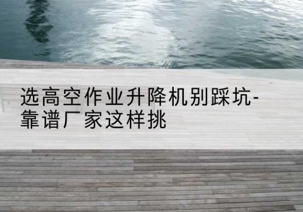 佳县剪叉式升降机厂家-选高空作业升降机别踩坑-靠谱厂家这样挑