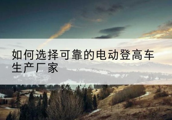 佳县电动登高车厂家-如何选择可靠的电动登高车生产厂家