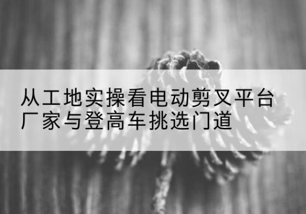 佳县电动剪叉升降平台厂家-从工地实操看电动剪叉平台厂家与登高车挑选门道